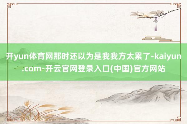 开yun体育网那时还以为是我我方太累了-kaiyun.com-开云官网登录入口(中国)官方网站