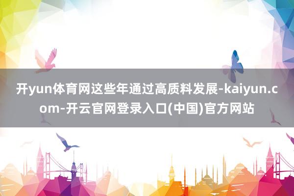 开yun体育网这些年通过高质料发展-kaiyun.com-开云官网登录入口(中国)官方网站