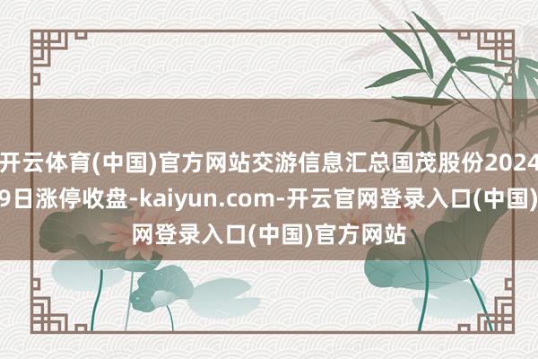 开云体育(中国)官方网站交游信息汇总国茂股份2024年11月19日涨停收盘-kaiyun.com-开云官网登录入口(中国)官方网站