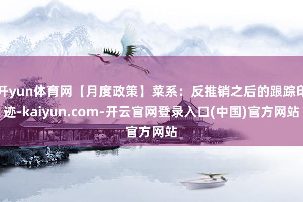 开yun体育网【月度政策】菜系：反推销之后的跟踪印迹-kaiyun.com-开云官网登录入口(中国)官方网站