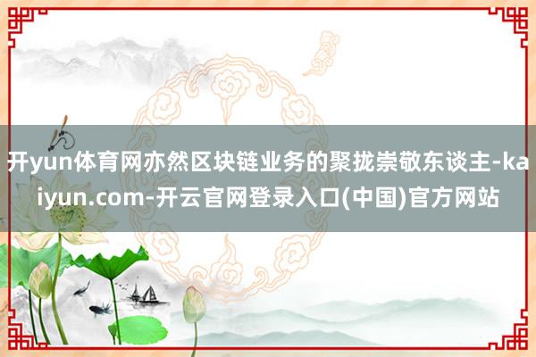 开yun体育网亦然区块链业务的聚拢崇敬东谈主-kaiyun.com-开云官网登录入口(中国)官方网站