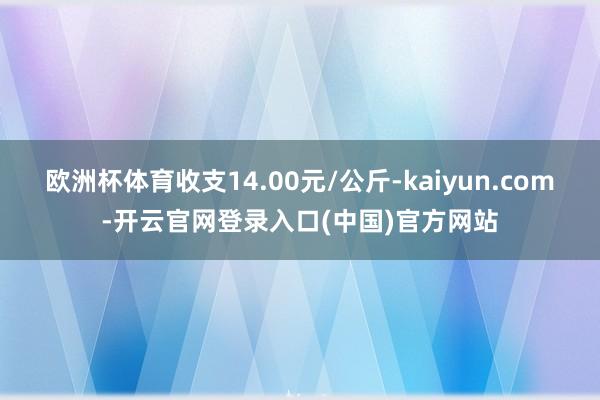 欧洲杯体育收支14.00元/公斤-kaiyun.com-开云官网登录入口(中国)官方网站