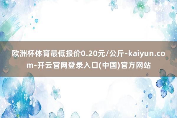 欧洲杯体育最低报价0.20元/公斤-kaiyun.com-开云官网登录入口(中国)官方网站