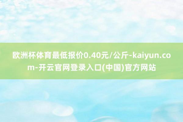 欧洲杯体育最低报价0.40元/公斤-kaiyun.com-开云官网登录入口(中国)官方网站