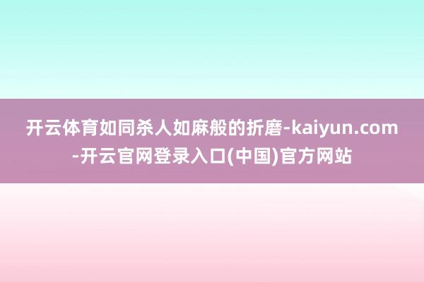 开云体育如同杀人如麻般的折磨-kaiyun.com-开云官网登录入口(中国)官方网站