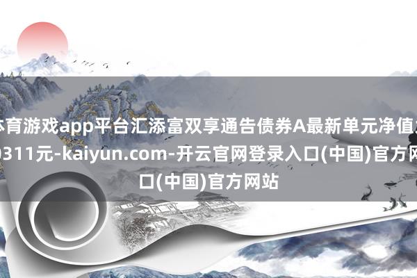 体育游戏app平台汇添富双享通告债券A最新单元净值为1.0311元-kaiyun.com-开云官网登录入口(中国)官方网站