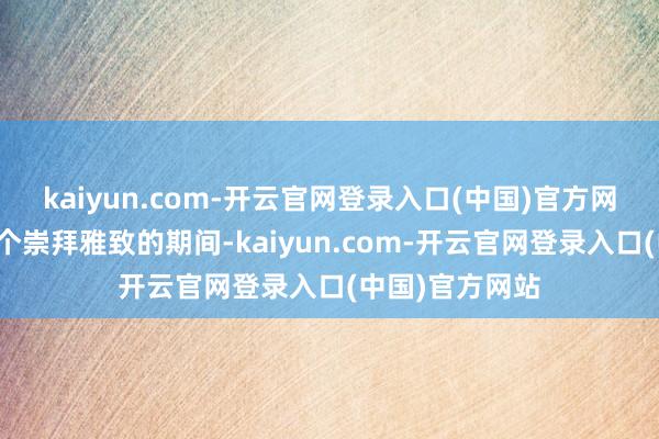 kaiyun.com-开云官网登录入口(中国)官方网站她生活在一个崇拜雅致的期间-kaiyun.com-开云官网登录入口(中国)官方网站