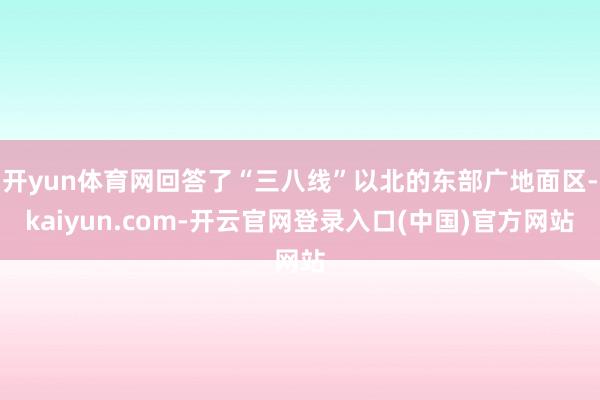 开yun体育网回答了“三八线”以北的东部广地面区-kaiyun.com-开云官网登录入口(中国)官方网站