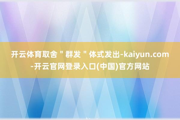 开云体育取舍＂群发＂体式发出-kaiyun.com-开云官网登录入口(中国)官方网站