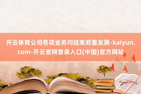 开云体育公司各项业务均结束郑重发展-kaiyun.com-开云官网登录入口(中国)官方网站