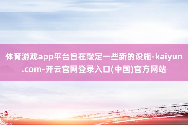 体育游戏app平台旨在敲定一些新的设施-kaiyun.com-开云官网登录入口(中国)官方网站