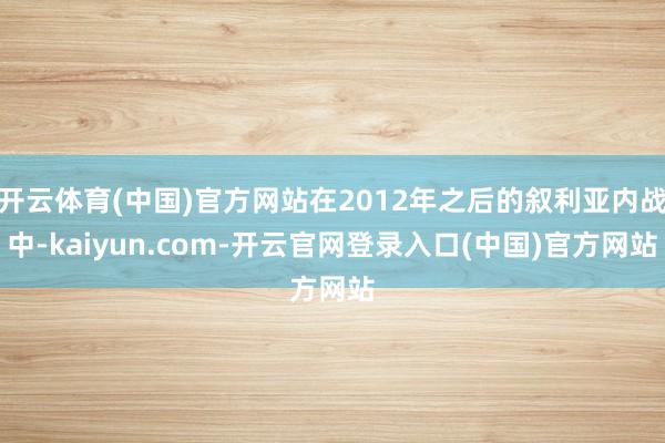 开云体育(中国)官方网站在2012年之后的叙利亚内战中-kaiyun.com-开云官网登录入口(中国)官方网站