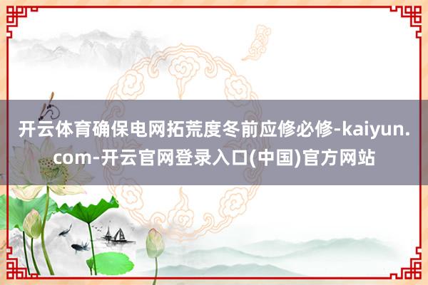 开云体育确保电网拓荒度冬前应修必修-kaiyun.com-开云官网登录入口(中国)官方网站