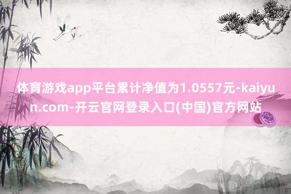 体育游戏app平台累计净值为1.0557元-kaiyun.com-开云官网登录入口(中国)官方网站