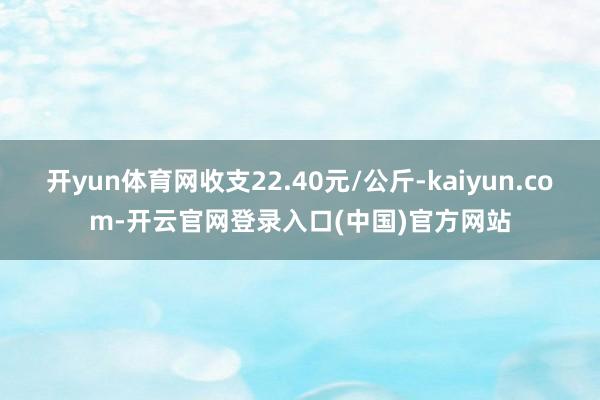 开yun体育网收支22.40元/公斤-kaiyun.com-开云官网登录入口(中国)官方网站