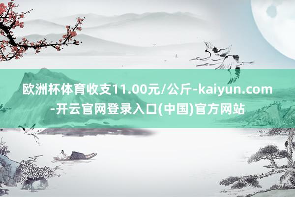 欧洲杯体育收支11.00元/公斤-kaiyun.com-开云官网登录入口(中国)官方网站