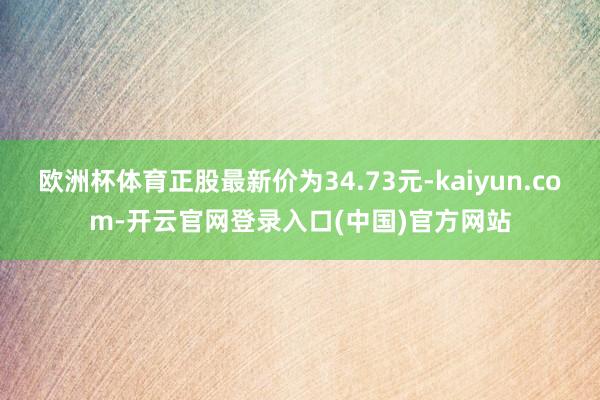 欧洲杯体育正股最新价为34.73元-kaiyun.com-开云官网登录入口(中国)官方网站