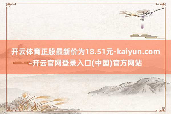 开云体育正股最新价为18.51元-kaiyun.com-开云官网登录入口(中国)官方网站