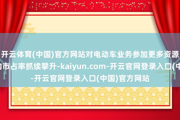 开云体育(中国)官方网站对电动车业务参加更多资源的中国品牌的市占率抓续攀升-kaiyun.com-开云官网登录入口(中国)官方网站