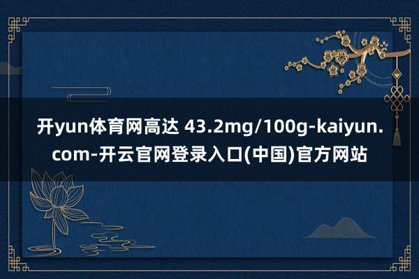 开yun体育网高达 43.2mg/100g-kaiyun.com-开云官网登录入口(中国)官方网站