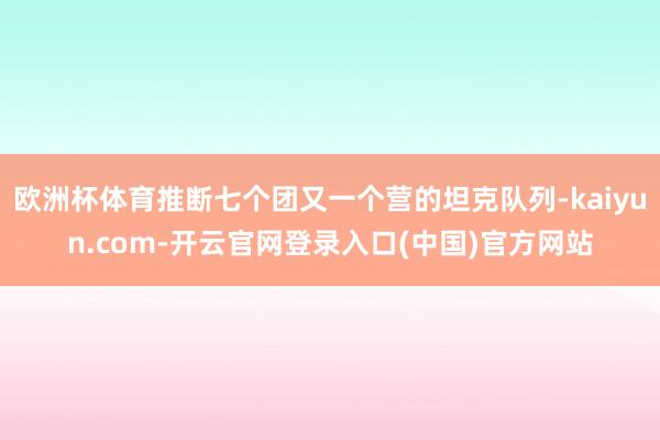 欧洲杯体育推断七个团又一个营的坦克队列-kaiyun.com-开云官网登录入口(中国)官方网站