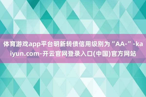 体育游戏app平台明新转债信用级别为“AA-”-kaiyun.com-开云官网登录入口(中国)官方网站