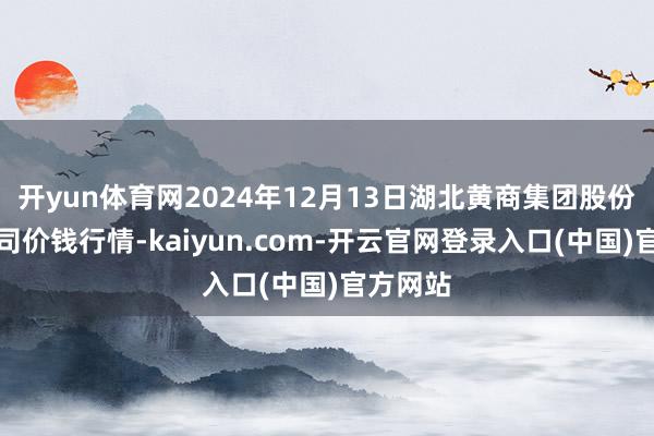 开yun体育网2024年12月13日湖北黄商集团股份有限公司价钱行情-kaiyun.com-开云官网登录入口(中国)官方网站