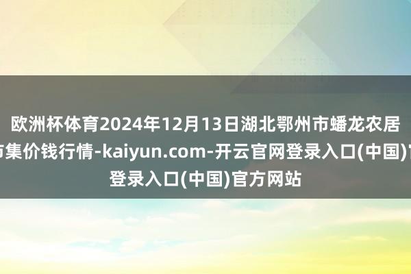 欧洲杯体育2024年12月13日湖北鄂州市蟠龙农居品批发市集价钱行情-kaiyun.com-开云官网登录入口(中国)官方网站