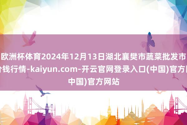 欧洲杯体育2024年12月13日湖北襄樊市蔬菜批发市集价钱行情-kaiyun.com-开云官网登录入口(中国)官方网站