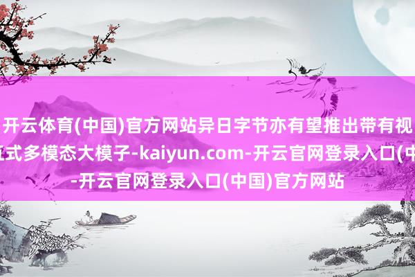 开云体育(中国)官方网站异日字节亦有望推出带有视觉才气的交互式多模态大模子-kaiyun.com-开云官网登录入口(中国)官方网站