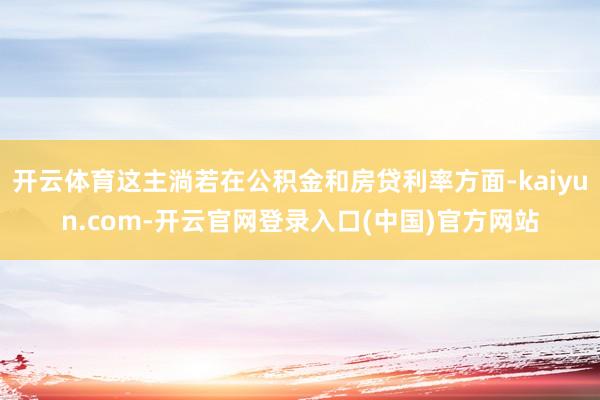 开云体育这主淌若在公积金和房贷利率方面-kaiyun.com-开云官网登录入口(中国)官方网站