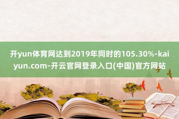 开yun体育网达到2019年同时的105.30%-kaiyun.com-开云官网登录入口(中国)官方网站