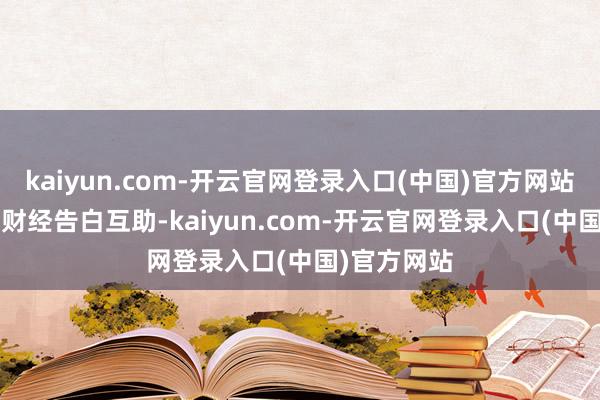 kaiyun.com-开云官网登录入口(中国)官方网站举报  第一财经告白互助-kaiyun.com-开云官网登录入口(中国)官方网站