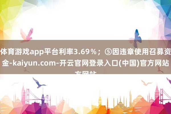 体育游戏app平台利率3.69％；⑤因违章使用召募资金-kaiyun.com-开云官网登录入口(中国)官方网站