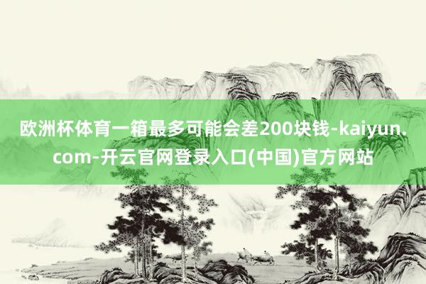 欧洲杯体育一箱最多可能会差200块钱-kaiyun.com-开云官网登录入口(中国)官方网站