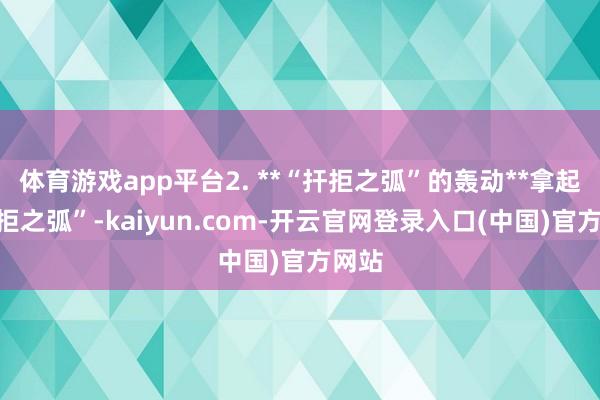 体育游戏app平台2. **“扞拒之弧”的轰动**拿起“扞拒之弧”-kaiyun.com-开云官网登录入口(中国)官方网站