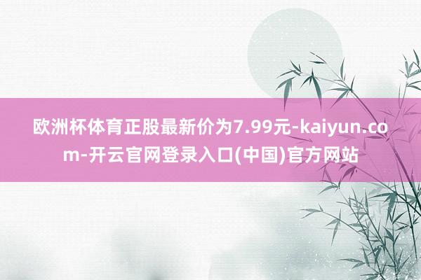 欧洲杯体育正股最新价为7.99元-kaiyun.com-开云官网登录入口(中国)官方网站