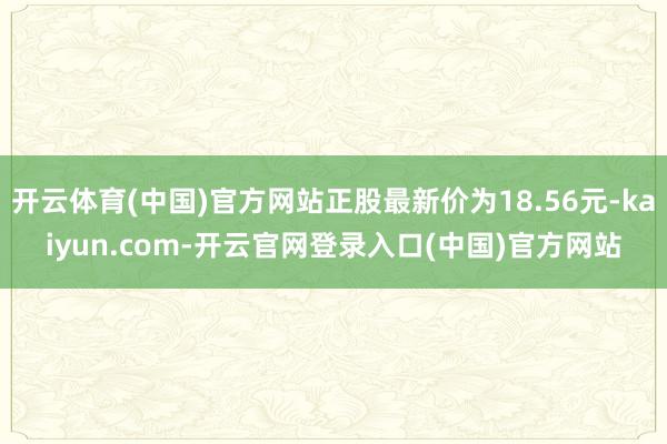 开云体育(中国)官方网站正股最新价为18.56元-kaiyun.com-开云官网登录入口(中国)官方网站