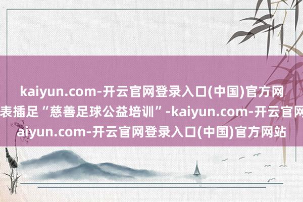 kaiyun.com-开云官网登录入口(中国)官方网站并存眷邀请窘境儿童代表插足“慈善足球公益培训”-kaiyun.com-开云官网登录入口(中国)官方网站