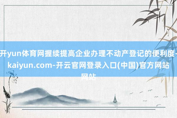 开yun体育网握续提高企业办理不动产登记的便利度-kaiyun.com-开云官网登录入口(中国)官方网站