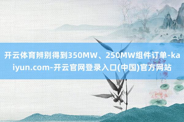 开云体育辨别得到350MW、250MW组件订单-kaiyun.com-开云官网登录入口(中国)官方网站