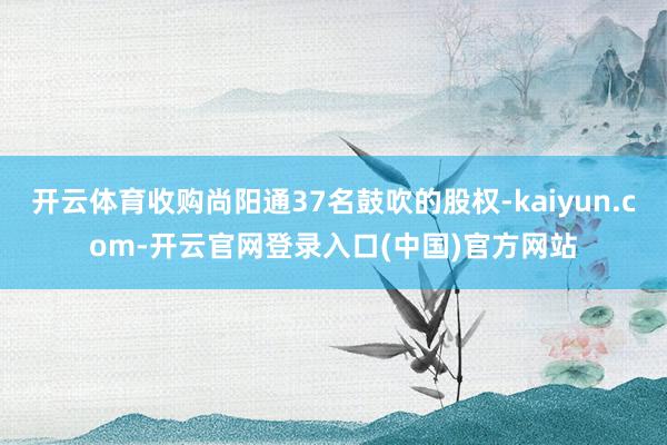 开云体育收购尚阳通37名鼓吹的股权-kaiyun.com-开云官网登录入口(中国)官方网站