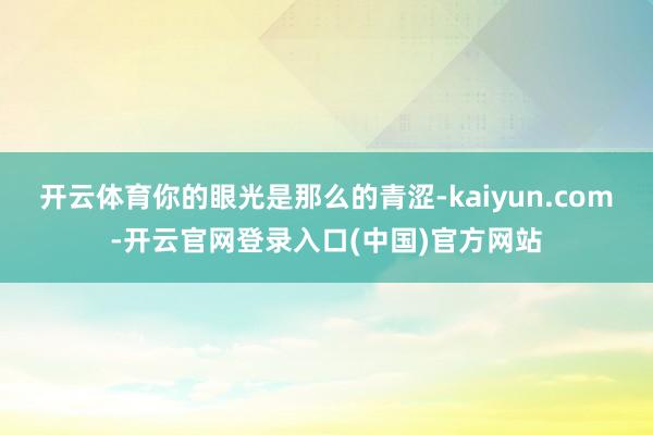 开云体育你的眼光是那么的青涩-kaiyun.com-开云官网登录入口(中国)官方网站