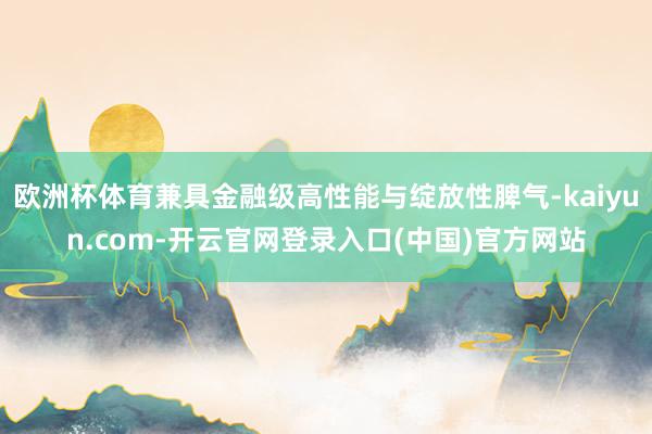 欧洲杯体育兼具金融级高性能与绽放性脾气-kaiyun.com-开云官网登录入口(中国)官方网站