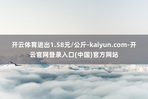 开云体育进出1.58元/公斤-kaiyun.com-开云官网登录入口(中国)官方网站