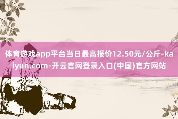 体育游戏app平台当日最高报价12.50元/公斤-kaiyun.com-开云官网登录入口(中国)官方网站