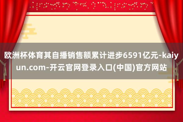 欧洲杯体育其自播销售额累计进步6591亿元-kaiyun.com-开云官网登录入口(中国)官方网站