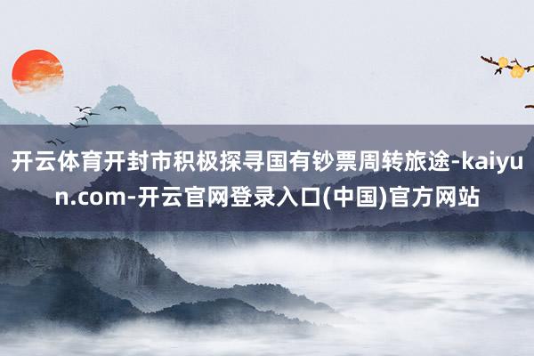 开云体育开封市积极探寻国有钞票周转旅途-kaiyun.com-开云官网登录入口(中国)官方网站