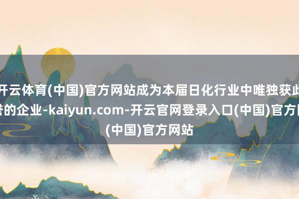 开云体育(中国)官方网站成为本届日化行业中唯独获此盛誉的企业-kaiyun.com-开云官网登录入口(中国)官方网站