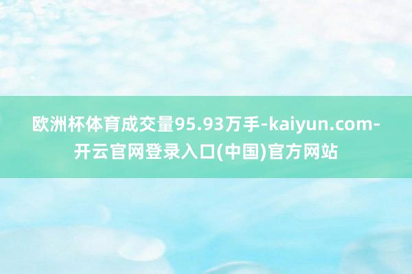 欧洲杯体育成交量95.93万手-kaiyun.com-开云官网登录入口(中国)官方网站